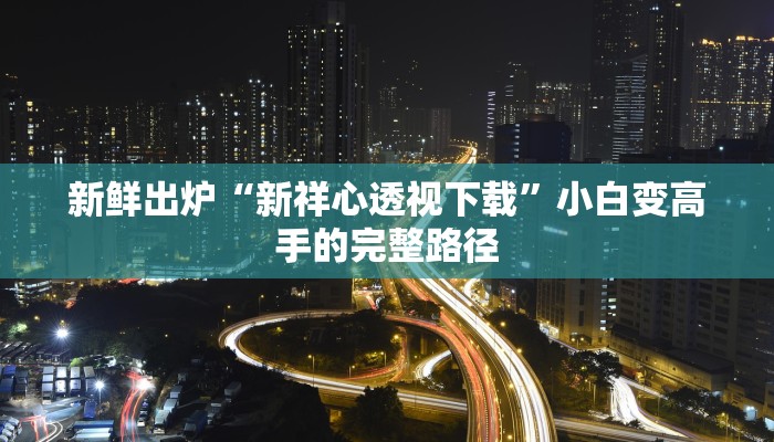 新鲜出炉“新祥心透视下载”小白变高手的完整路径