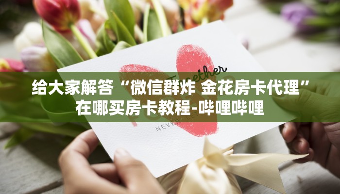 给大家解答“微信群炸 金花房卡代理”在哪买房卡教程-哔哩哔哩 给大家解答“微信群炸 金花房卡代理”在哪买房卡教程-哔哩哔哩