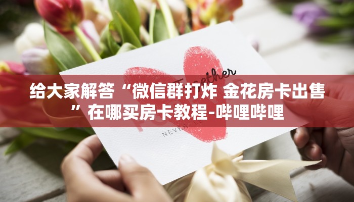给大家解答“微信群打炸 金花房卡出售”在哪买房卡教程-哔哩哔哩 给大家解答“微信群打炸 金花房卡出售”在哪买房卡教程-哔哩哔哩